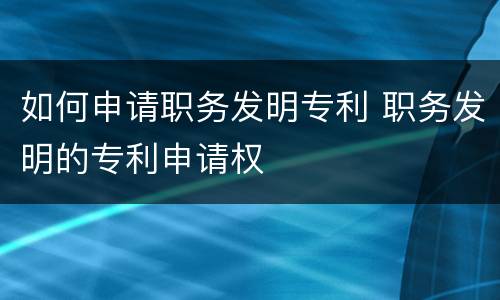 如何申请职务发明专利 职务发明的专利申请权