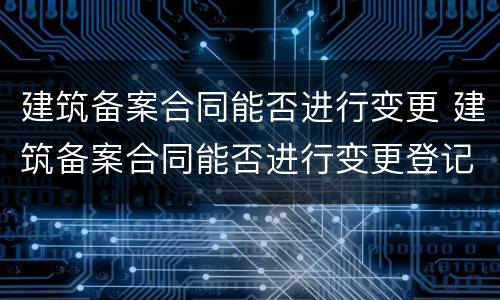 建筑备案合同能否进行变更 建筑备案合同能否进行变更登记