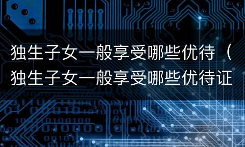 独生子女一般享受哪些优待（独生子女一般享受哪些优待证）