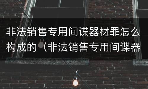 非法销售专用间谍器材罪怎么构成的（非法销售专用间谍器材罪怎么构成的）
