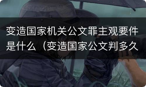 变造国家机关公文罪主观要件是什么（变造国家公文判多久）