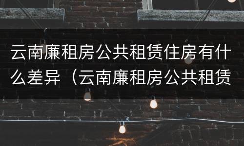 云南廉租房公共租赁住房有什么差异（云南廉租房公共租赁住房有什么差异吗）