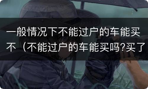 一般情况下不能过户的车能买不（不能过户的车能买吗?买了会出问题吗 ?）