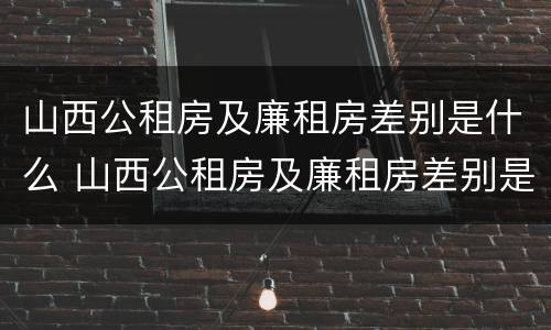 山西公租房及廉租房差别是什么 山西公租房及廉租房差别是什么样的