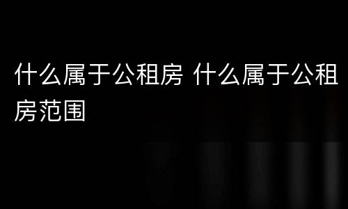 什么属于公租房 什么属于公租房范围