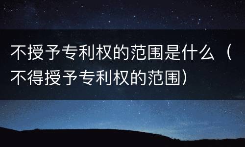 不授予专利权的范围是什么（不得授予专利权的范围）