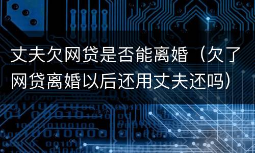 丈夫欠网贷是否能离婚（欠了网贷离婚以后还用丈夫还吗）