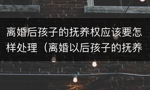 离婚后孩子的抚养权应该要怎样处理（离婚以后孩子的抚养权怎么判）