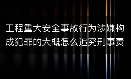 工程重大安全事故行为涉嫌构成犯罪的大概怎么追究刑事责任