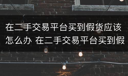 在二手交易平台买到假货应该怎么办 在二手交易平台买到假货应该怎么办呢