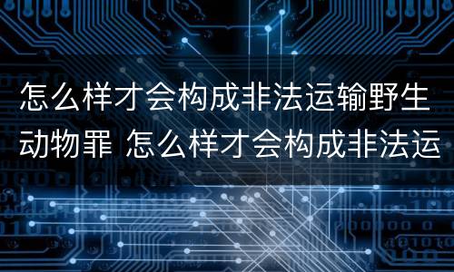怎么样才会构成非法运输野生动物罪 怎么样才会构成非法运输野生动物罪名