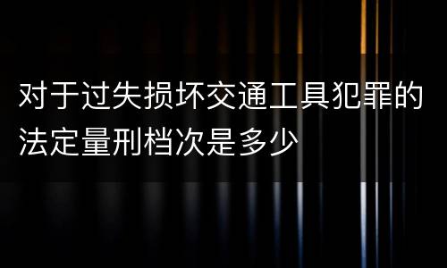 对于过失损坏交通工具犯罪的法定量刑档次是多少