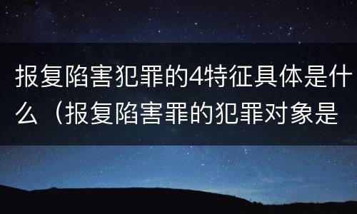 报复陷害犯罪的4特征具体是什么（报复陷害罪的犯罪对象是）