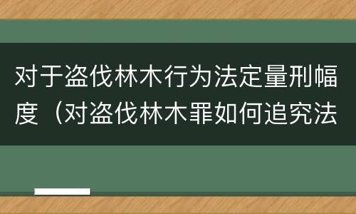 对于盗伐林木行为法定量刑幅度（对盗伐林木罪如何追究法律责任）