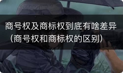 商号权及商标权到底有啥差异（商号权和商标权的区别）