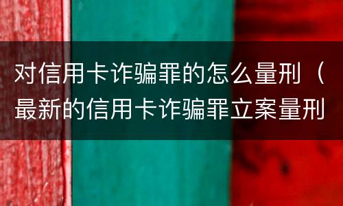 对信用卡诈骗罪的怎么量刑（最新的信用卡诈骗罪立案量刑标准）