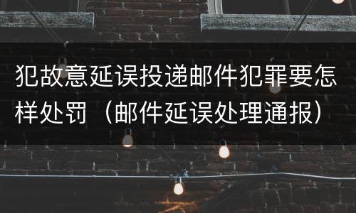 犯故意延误投递邮件犯罪要怎样处罚（邮件延误处理通报）