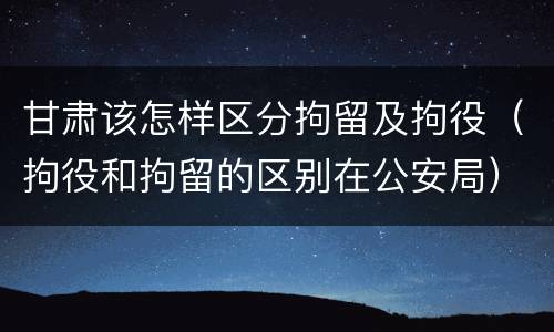 甘肃该怎样区分拘留及拘役（拘役和拘留的区别在公安局）