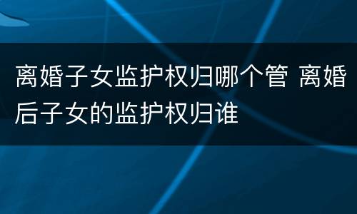离婚子女监护权归哪个管 离婚后子女的监护权归谁