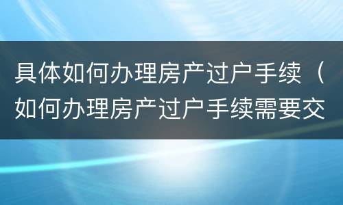 具体如何办理房产过户手续（如何办理房产过户手续需要交多少契税）