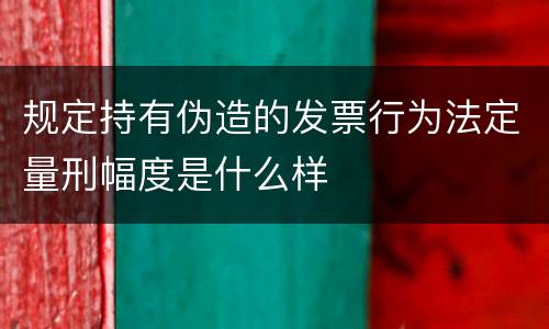 规定持有伪造的发票行为法定量刑幅度是什么样