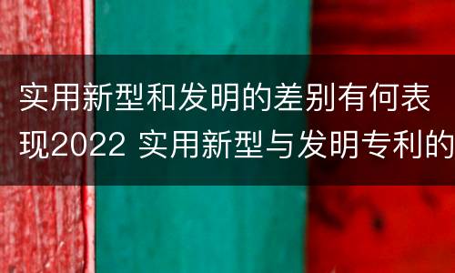 实用新型和发明的差别有何表现2022 实用新型与发明专利的区别有哪些