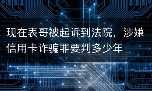 现在表哥被起诉到法院，涉嫌信用卡诈骗罪要判多少年
