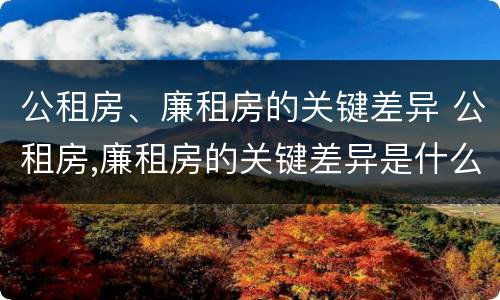 公租房、廉租房的关键差异 公租房,廉租房的关键差异是什么
