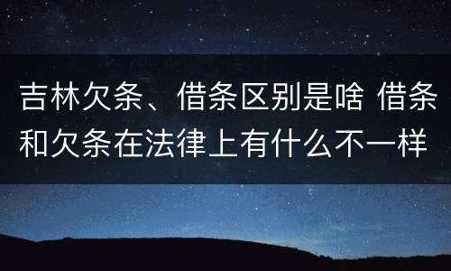吉林欠条、借条区别是啥 借条和欠条在法律上有什么不一样的地方