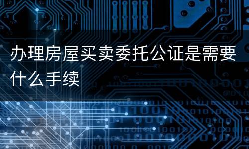 办理房屋买卖委托公证是需要什么手续