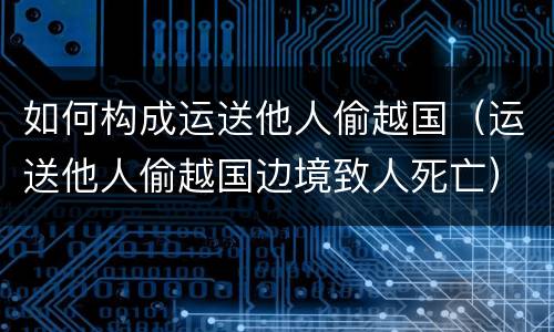 如何构成运送他人偷越国（运送他人偷越国边境致人死亡）
