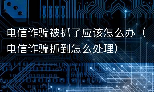电信诈骗被抓了应该怎么办（电信诈骗抓到怎么处理）