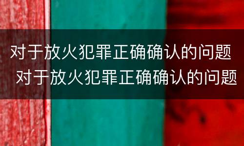 对于放火犯罪正确确认的问题 对于放火犯罪正确确认的问题是
