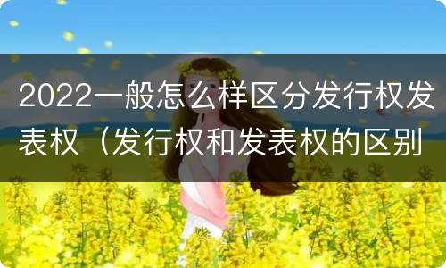 2022一般怎么样区分发行权发表权（发行权和发表权的区别）