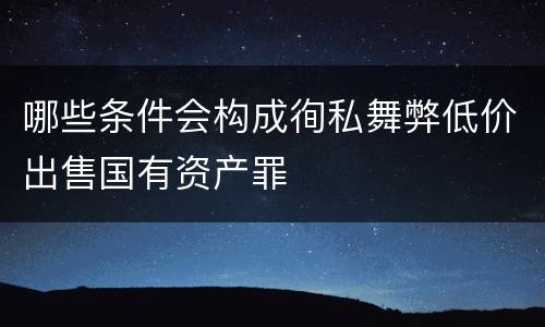 哪些条件会构成徇私舞弊低价出售国有资产罪