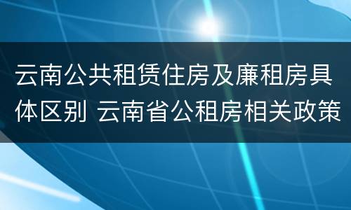 云南公共租赁住房及廉租房具体区别 云南省公租房相关政策