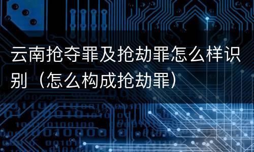云南抢夺罪及抢劫罪怎么样识别（怎么构成抢劫罪）