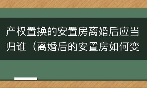 产权置换的安置房离婚后应当归谁（离婚后的安置房如何变更户主）