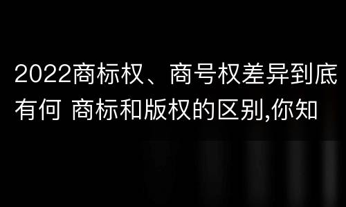 2022商标权、商号权差异到底有何 商标和版权的区别,你知道多少?