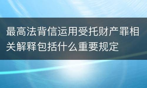 最高法背信运用受托财产罪相关解释包括什么重要规定