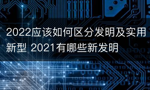 2022应该如何区分发明及实用新型 2021有哪些新发明