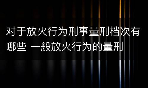 对于放火行为刑事量刑档次有哪些 一般放火行为的量刑