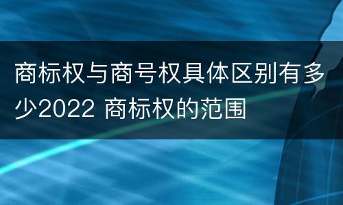 商标权与商号权具体区别有多少2022 商标权的范围