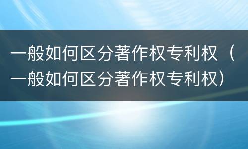 一般如何区分著作权专利权（一般如何区分著作权专利权）
