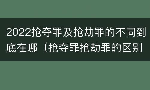 2022抢夺罪及抢劫罪的不同到底在哪（抢夺罪抢劫罪的区别）