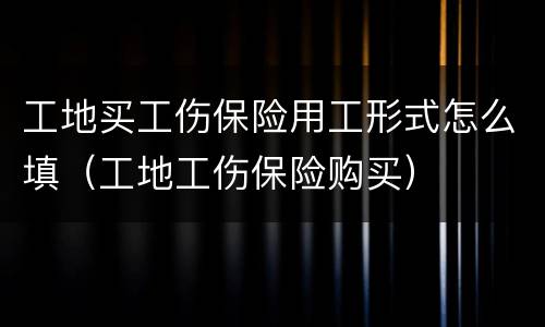 工地买工伤保险用工形式怎么填（工地工伤保险购买）
