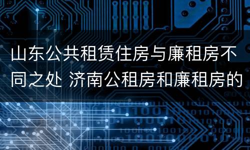 山东公共租赁住房与廉租房不同之处 济南公租房和廉租房的区别