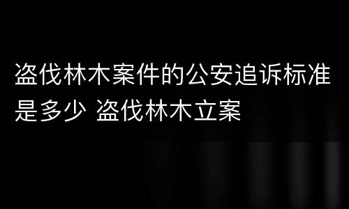 盗伐林木案件的公安追诉标准是多少 盗伐林木立案