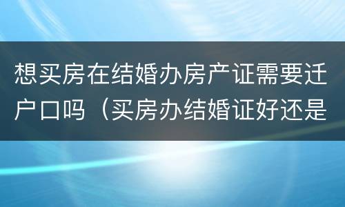 想买房在结婚办房产证需要迁户口吗（买房办结婚证好还是不办好?）