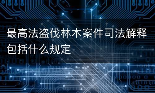 最高法盗伐林木案件司法解释包括什么规定